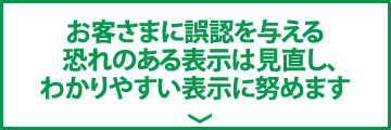 お客さまに誤認を与える  恐れのある表示は見直し、わかりやすい表示に努めます