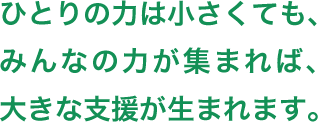 ひとりの力は小さくても、みんなの力が集まれば、大きな支援が生まれます。